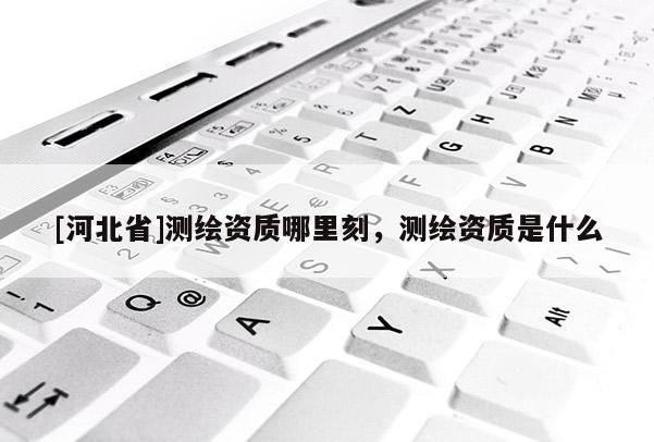 [河北省]測繪資質(zhì)哪里刻，測繪資質(zhì)是什么