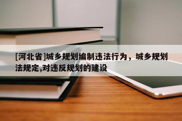 [河北省]城鄉(xiāng)規(guī)劃編制違法行為，城鄉(xiāng)規(guī)劃法規(guī)定,對違反規(guī)劃的建設(shè)