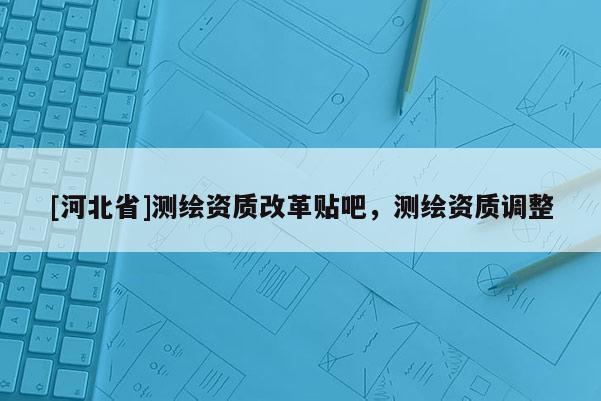 [河北省]測(cè)繪資質(zhì)改革貼吧，測(cè)繪資質(zhì)調(diào)整