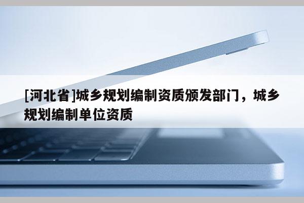 [河北省]城鄉(xiāng)規(guī)劃編制資質(zhì)頒發(fā)部門，城鄉(xiāng)規(guī)劃編制單位資質(zhì)