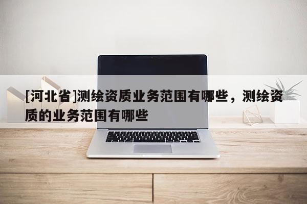 [河北省]測繪資質(zhì)業(yè)務(wù)范圍有哪些，測繪資質(zhì)的業(yè)務(wù)范圍有哪些