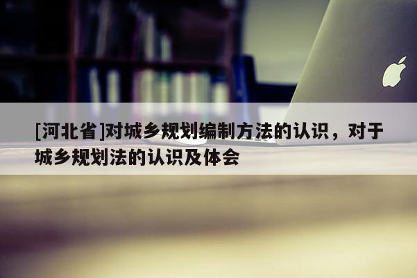 [河北省]對(duì)城鄉(xiāng)規(guī)劃編制方法的認(rèn)識(shí)，對(duì)于城鄉(xiāng)規(guī)劃法的認(rèn)識(shí)及體會(huì)