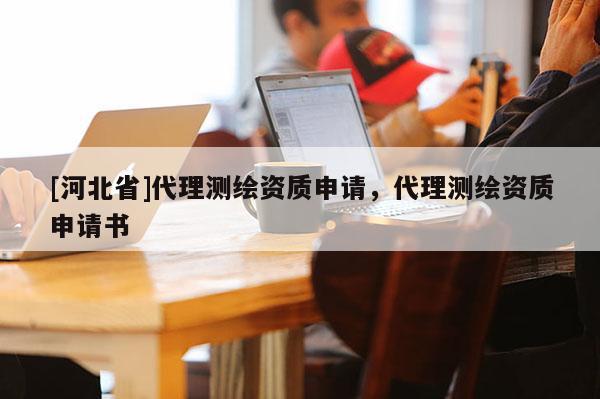 [河北省]代理測(cè)繪資質(zhì)申請(qǐng)，代理測(cè)繪資質(zhì)申請(qǐng)書