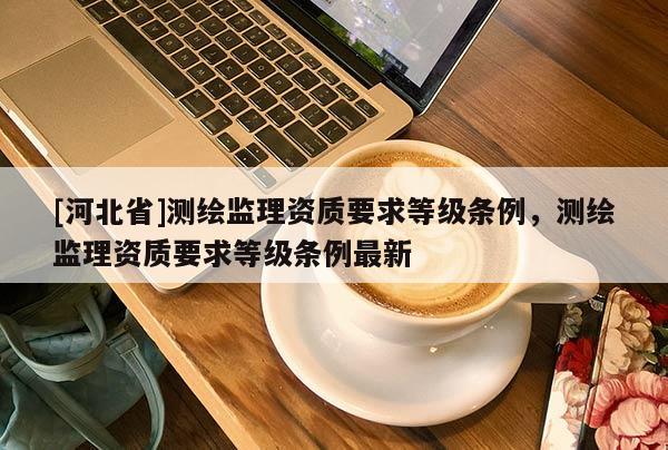 [河北省]測(cè)繪監(jiān)理資質(zhì)要求等級(jí)條例，測(cè)繪監(jiān)理資質(zhì)要求等級(jí)條例最新