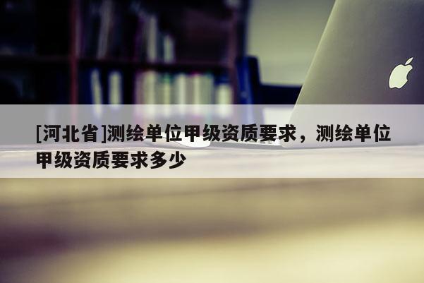 [河北省]測(cè)繪單位甲級(jí)資質(zhì)要求，測(cè)繪單位甲級(jí)資質(zhì)要求多少
