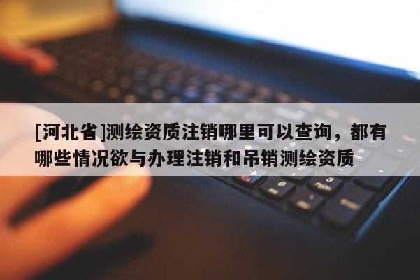 [河北省]測(cè)繪資質(zhì)注銷哪里可以查詢，都有哪些情況欲與辦理注銷和吊銷測(cè)繪資質(zhì)
