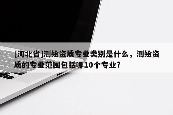 [河北省]測(cè)繪資質(zhì)專業(yè)類別是什么，測(cè)繪資質(zhì)的專業(yè)范圍包括哪10個(gè)專業(yè)?