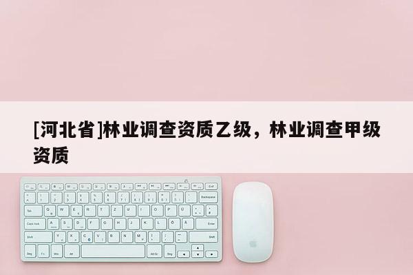 [河北省]林業(yè)調(diào)查資質(zhì)乙級(jí)，林業(yè)調(diào)查甲級(jí)資質(zhì)