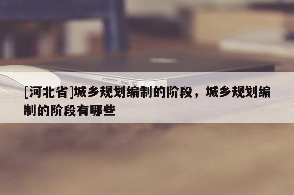 [河北省]城鄉(xiāng)規(guī)劃編制的階段，城鄉(xiāng)規(guī)劃編制的階段有哪些