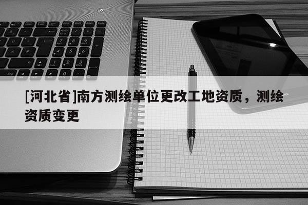 [河北省]南方測(cè)繪單位更改工地資質(zhì)，測(cè)繪資質(zhì)變更