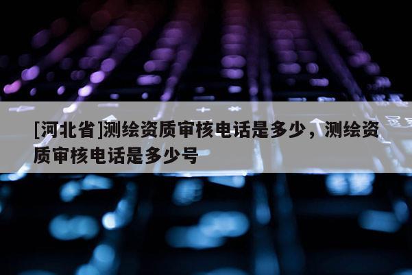 [河北省]測繪資質(zhì)審核電話是多少，測繪資質(zhì)審核電話是多少號