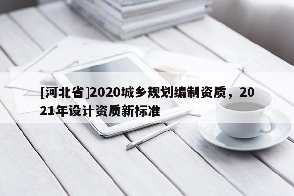 [河北省]2020城鄉(xiāng)規(guī)劃編制資質(zhì)，2021年設(shè)計(jì)資質(zhì)新標(biāo)準(zhǔn)