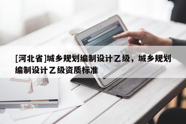 [河北省]城鄉(xiāng)規(guī)劃編制設(shè)計(jì)乙級，城鄉(xiāng)規(guī)劃編制設(shè)計(jì)乙級資質(zhì)標(biāo)準(zhǔn)