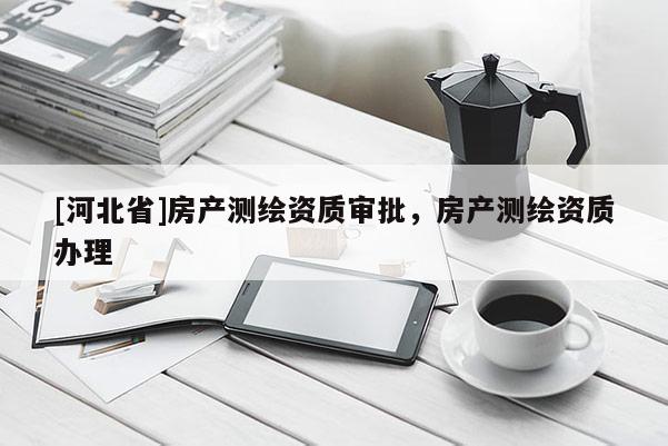 [河北省]房產(chǎn)測繪資質(zhì)審批，房產(chǎn)測繪資質(zhì)辦理