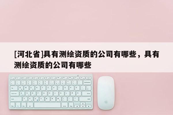 [河北省]具有測繪資質的公司有哪些，具有測繪資質的公司有哪些
