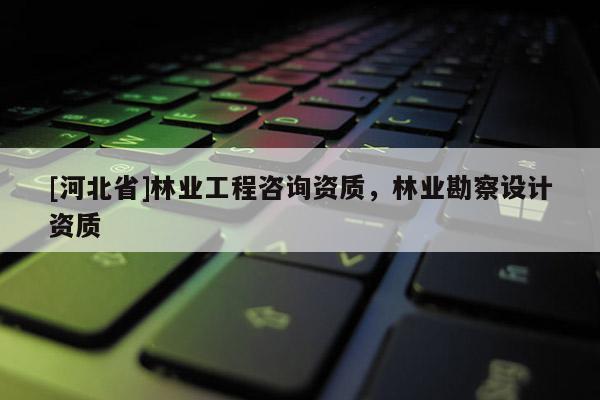 [河北省]林業(yè)工程咨詢資質(zhì)，林業(yè)勘察設(shè)計資質(zhì)