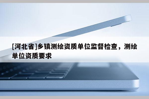 [河北省]鄉(xiāng)鎮(zhèn)測繪資質(zhì)單位監(jiān)督檢查，測繪單位資質(zhì)要求
