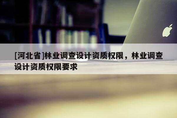 [河北省]林業(yè)調(diào)查設(shè)計(jì)資質(zhì)權(quán)限，林業(yè)調(diào)查設(shè)計(jì)資質(zhì)權(quán)限要求