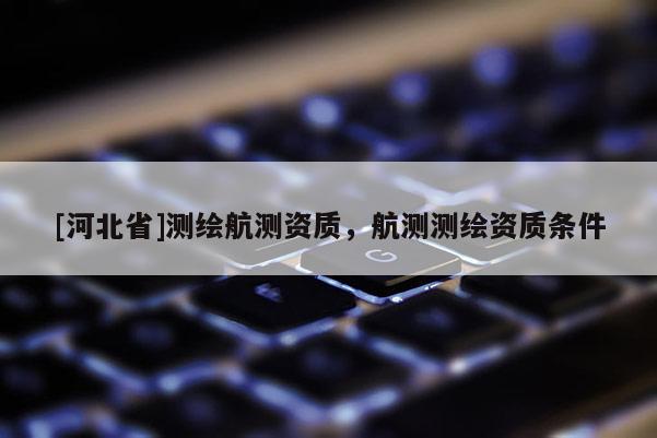 [河北省]測(cè)繪航測(cè)資質(zhì)，航測(cè)測(cè)繪資質(zhì)條件
