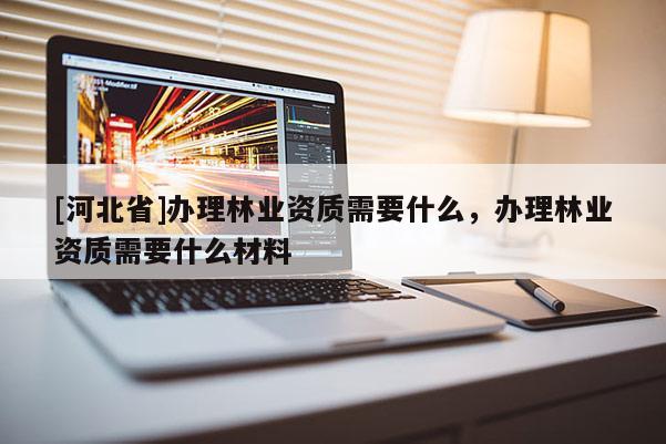 [河北省]辦理林業(yè)資質(zhì)需要什么，辦理林業(yè)資質(zhì)需要什么材料