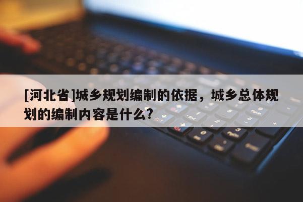 [河北省]城鄉(xiāng)規(guī)劃編制的依據(jù)，城鄉(xiāng)總體規(guī)劃的編制內(nèi)容是什么?