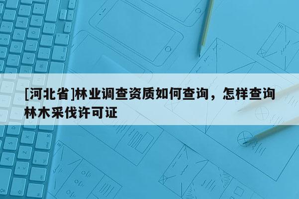 [河北省]林業(yè)調(diào)查資質(zhì)如何查詢，怎樣查詢林木采伐許可證