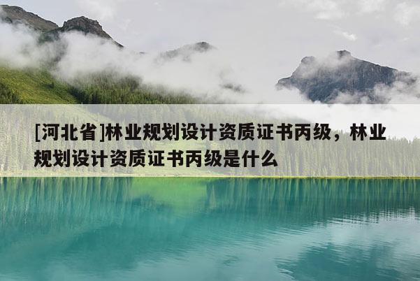 [河北省]林業(yè)規(guī)劃設(shè)計資質(zhì)證書丙級，林業(yè)規(guī)劃設(shè)計資質(zhì)證書丙級是什么
