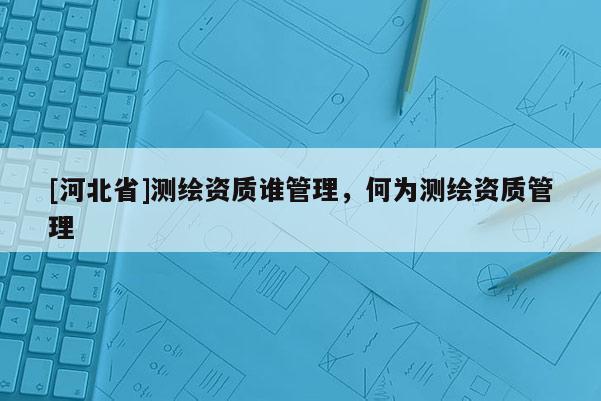 [河北省]測繪資質(zhì)誰管理，何為測繪資質(zhì)管理
