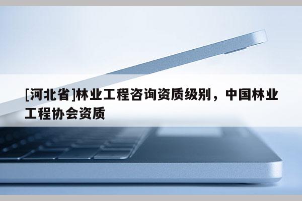 [河北省]林業(yè)工程咨詢資質(zhì)級別，中國林業(yè)工程協(xié)會資質(zhì)