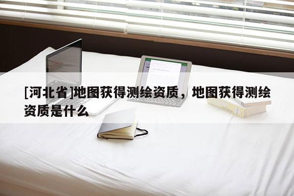 [河北省]地圖獲得測繪資質(zhì)，地圖獲得測繪資質(zhì)是什么
