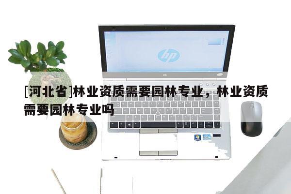 [河北省]林業(yè)資質(zhì)需要園林專業(yè)，林業(yè)資質(zhì)需要園林專業(yè)嗎