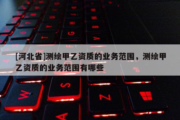 [河北省]測繪甲乙資質(zhì)的業(yè)務(wù)范圍，測繪甲乙資質(zhì)的業(yè)務(wù)范圍有哪些