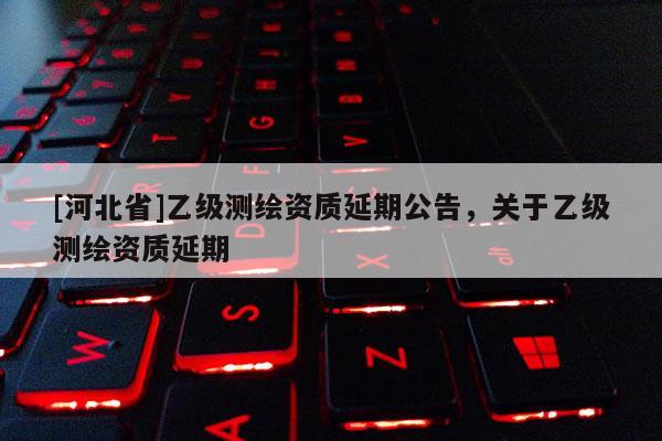 [河北省]乙級測繪資質(zhì)延期公告，關(guān)于乙級測繪資質(zhì)延期