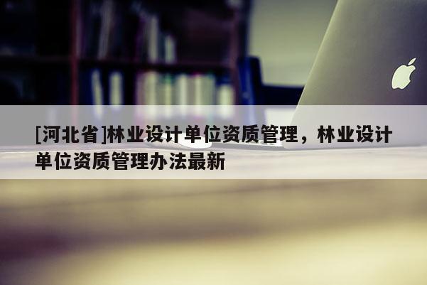 [河北省]林業(yè)設(shè)計單位資質(zhì)管理，林業(yè)設(shè)計單位資質(zhì)管理辦法最新