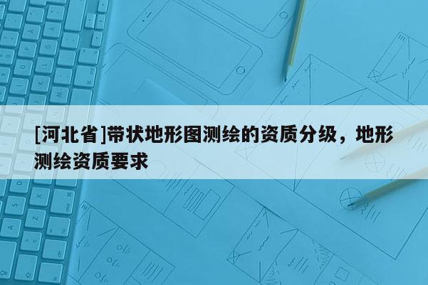 [河北省]帶狀地形圖測繪的資質(zhì)分級(jí)，地形測繪資質(zhì)要求