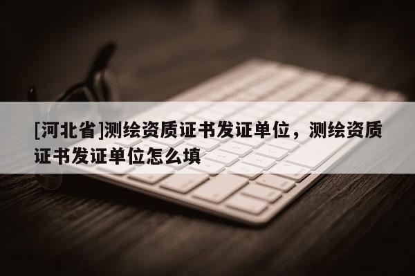 [河北省]測(cè)繪資質(zhì)證書發(fā)證單位，測(cè)繪資質(zhì)證書發(fā)證單位怎么填
