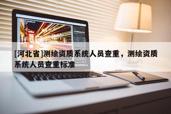 [河北省]測(cè)繪資質(zhì)系統(tǒng)人員查重，測(cè)繪資質(zhì)系統(tǒng)人員查重標(biāo)準(zhǔn)