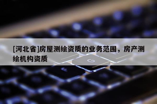 [河北省]房屋測(cè)繪資質(zhì)的業(yè)務(wù)范圍，房產(chǎn)測(cè)繪機(jī)構(gòu)資質(zhì)