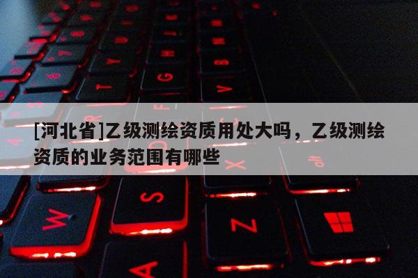 [河北省]乙級測繪資質用處大嗎，乙級測繪資質的業(yè)務范圍有哪些
