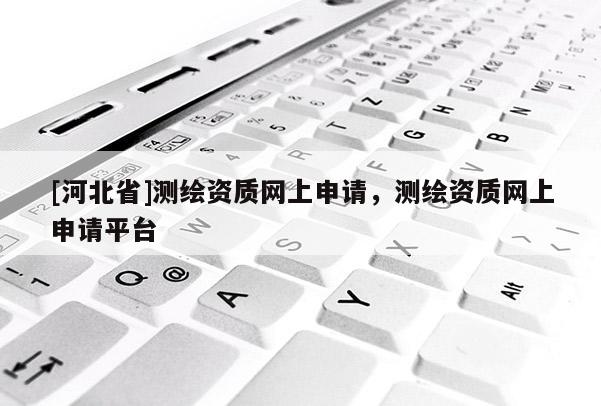 [河北省]測繪資質(zhì)網(wǎng)上申請，測繪資質(zhì)網(wǎng)上申請平臺