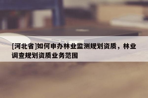 [河北省]如何申辦林業(yè)監(jiān)測(cè)規(guī)劃資質(zhì)，林業(yè)調(diào)查規(guī)劃資質(zhì)業(yè)務(wù)范圍