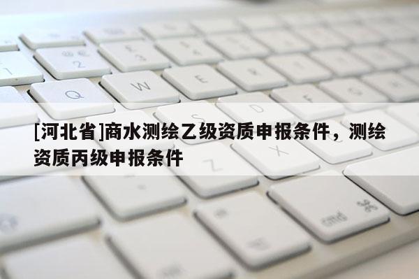 [河北省]商水測(cè)繪乙級(jí)資質(zhì)申報(bào)條件，測(cè)繪資質(zhì)丙級(jí)申報(bào)條件