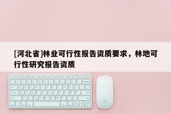 [河北省]林業(yè)可行性報(bào)告資質(zhì)要求，林地可行性研究報(bào)告資質(zhì)