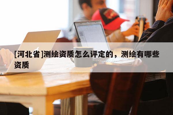 [河北省]測(cè)繪資質(zhì)怎么評(píng)定的，測(cè)繪有哪些資質(zhì)