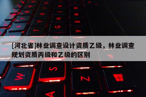 [河北省]林業(yè)調(diào)查設(shè)計(jì)資質(zhì)乙級(jí)，林業(yè)調(diào)查規(guī)劃資質(zhì)丙級(jí)和乙級(jí)的區(qū)別
