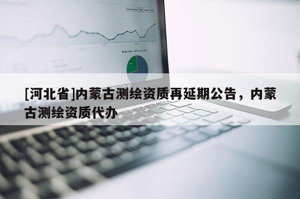 [河北省]內(nèi)蒙古測繪資質(zhì)再延期公告，內(nèi)蒙古測繪資質(zhì)代辦