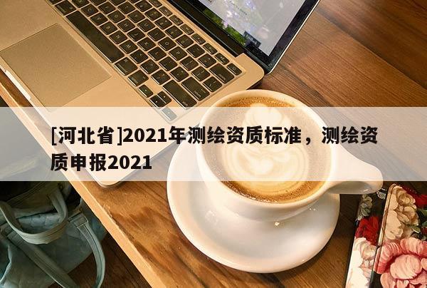 [河北省]2021年測(cè)繪資質(zhì)標(biāo)準(zhǔn)，測(cè)繪資質(zhì)申報(bào)2021