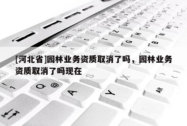 [河北省]園林業(yè)務資質(zhì)取消了嗎，園林業(yè)務資質(zhì)取消了嗎現(xiàn)在