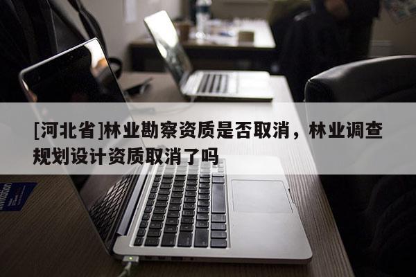 [河北省]林業(yè)勘察資質(zhì)是否取消，林業(yè)調(diào)查規(guī)劃設(shè)計(jì)資質(zhì)取消了嗎