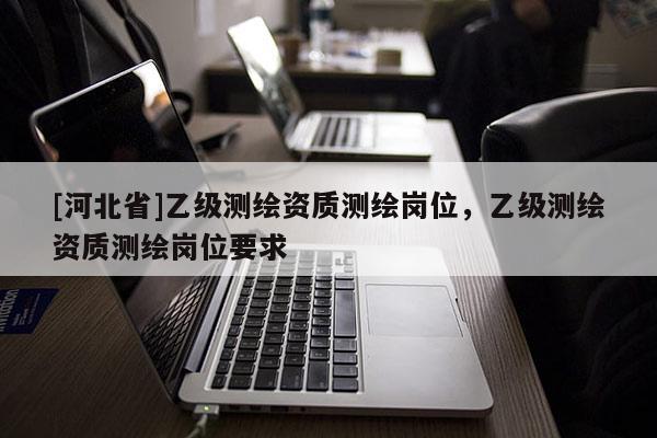[河北省]乙級(jí)測(cè)繪資質(zhì)測(cè)繪崗位，乙級(jí)測(cè)繪資質(zhì)測(cè)繪崗位要求
